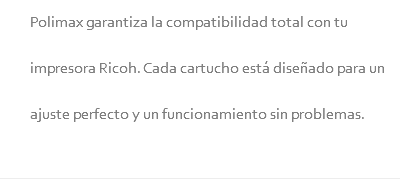 Polimax garantiza la compatibilidad total con tu impresora Ricoh. Cada cartucho está diseñado para un ajuste perfecto y un funcionamiento sin problemas.